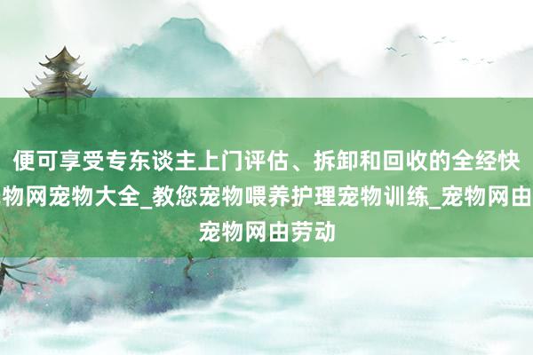 便可享受专东谈主上门评估、拆卸和回收的全经快乐宠物网宠物大全_教您宠物喂养护理宠物训练_宠物网由劳动