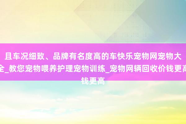 且车况细致、品牌有名度高的车快乐宠物网宠物大全_教您宠物喂养护理宠物训练_宠物网辆回收价钱更高