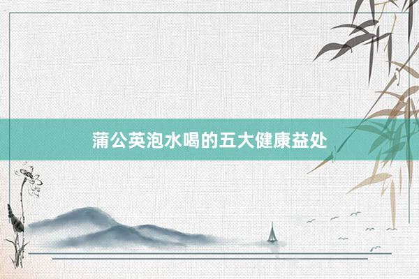蒲公英泡水喝的五大健康益处