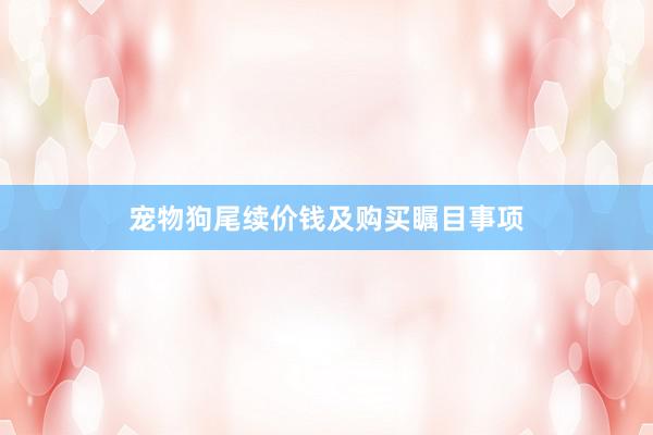宠物狗尾续价钱及购买瞩目事项